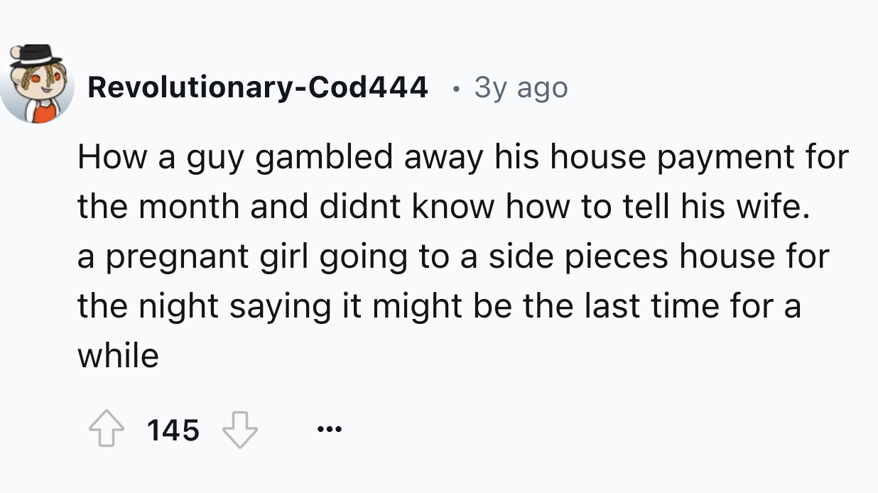 number - RevolutionaryCod444 3y ago How a guy gambled away his house payment for the month and didnt know how to tell his wife. a pregnant girl going to a side pieces house for the night saying it might be the last time for a while 145